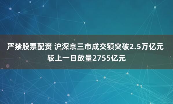 严禁股票配资 沪深京三市成交额突破2.5万亿元 较上一日放量2755亿元