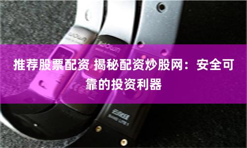 推荐股票配资 揭秘配资炒股网：安全可靠的投资利器