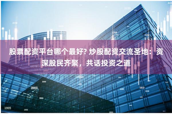 股票配资平台哪个最好? 炒股配资交流圣地：资深股民齐聚，共话投资之道